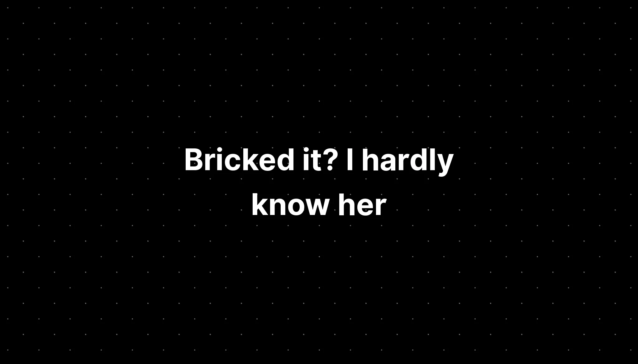 Bricked it? I hardly know her